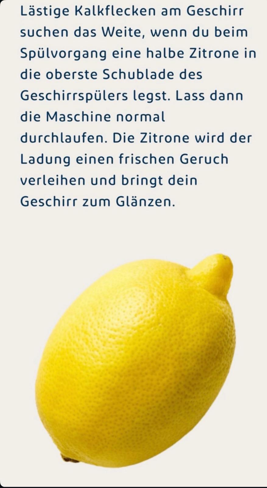 Reinigungstipp: Lästige Kalkflecken am Geschirr suchen das Weite, wenn du beim Spülvorgang eine halbe Zitrone in die oberste Schublade des Geschirrspülers legst. Lass dann die Maschine normal durchlaufen. Die Zitrone verleiht der Ladung einen frischen Geruch und bringt dein Geschirr zum Glänzen.